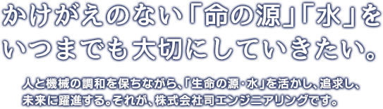 かけがえのない「命の源」「水」をいつまでも大切にしていきたい。人と機械の調和を保ちながら、「生命の源・水」を活かし、追求し、未来に躍進する。それが、株式会社司エンジニアリングです。